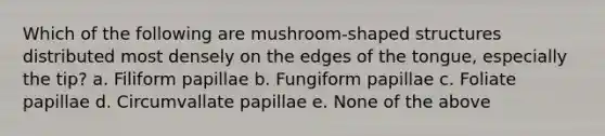 Which of the following are mushroom-shaped structures distributed most densely on the edges of the tongue, especially the tip? a. Filiform papillae b. Fungiform papillae c. Foliate papillae d. Circumvallate papillae e. None of the above