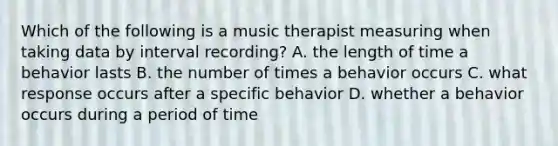 Which of the following is a music therapist measuring when taking data by interval recording? A. the length of time a behavior lasts B. the number of times a behavior occurs C. what response occurs after a specific behavior D. whether a behavior occurs during a period of time