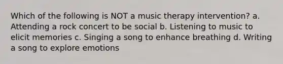 Which of the following is NOT a music therapy intervention? a. Attending a rock concert to be social b. Listening to music to elicit memories c. Singing a song to enhance breathing d. Writing a song to explore emotions