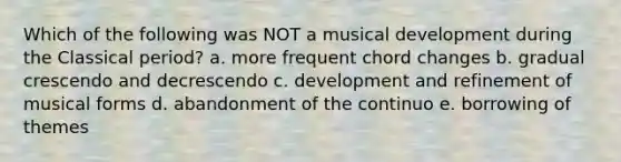 Which of the following was NOT a musical development during the Classical period? a. more frequent chord changes b. gradual crescendo and decrescendo c. development and refinement of musical forms d. abandonment of the continuo e. borrowing of themes