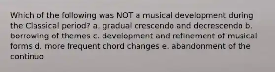 Which of the following was NOT a musical development during the Classical period? a. gradual crescendo and decrescendo b. borrowing of themes c. development and refinement of musical forms d. more frequent chord changes e. abandonment of the continuo