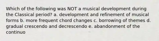 Which of the following was NOT a musical development during the Classical period? a. development and refinement of musical forms b. more frequent chord changes c. borrowing of themes d. gradual crescendo and decrescendo e. abandonment of the continuo