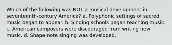 Which of the following was NOT a musical development in seventeenth-century America? a. Polyphonic settings of sacred music began to appear. b. Singing schools began teaching music. c. American composers were discouraged from writing new music. d. Shape-note singing was developed.