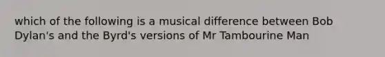 which of the following is a musical difference between Bob Dylan's and the Byrd's versions of Mr Tambourine Man