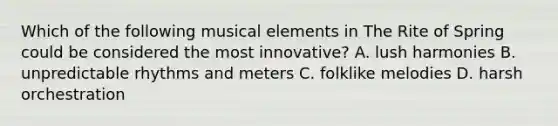 Which of the following musical elements in The Rite of Spring could be considered the most innovative? A. lush harmonies B. unpredictable rhythms and meters C. folklike melodies D. harsh orchestration