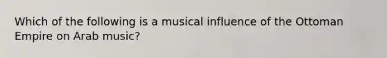 Which of the following is a musical influence of the Ottoman Empire on Arab music?