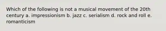 Which of the following is not a musical movement of the 20th century a. impressionism b. jazz c. serialism d. rock and roll e. romanticism