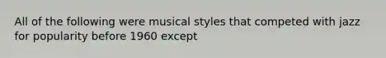 All of the following were musical styles that competed with jazz for popularity before 1960 except