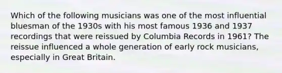 Which of the following musicians was one of the most influential bluesman of the 1930s with his most famous 1936 and 1937 recordings that were reissued by Columbia Records in 1961? The reissue influenced a whole generation of early rock musicians, especially in Great Britain.