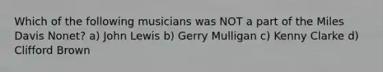 Which of the following musicians was NOT a part of the Miles Davis Nonet? a) John Lewis b) Gerry Mulligan c) Kenny Clarke d) Clifford Brown