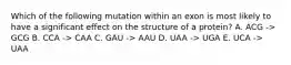 Which of the following mutation within an exon is most likely to have a significant effect on the structure of a protein? A. ACG -> GCG B. CCA -> CAA C. GAU -> AAU D. UAA -> UGA E. UCA -> UAA