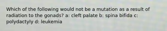 Which of the following would not be a mutation as a result of radiation to the gonads? a: cleft palate b: spina bifida c: polydactyly d: leukemia