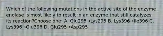 Which of the following mutations in the active site of the enzyme enolase is most likely to result in an enzyme that still catalyzes its reaction?Choose one: A. Glu295→Lys295 B. Lys396→Ile396 C. Lys396→Glu396 D. Glu295→Asp295