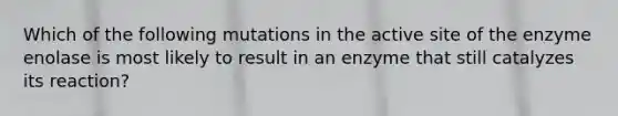 Which of the following mutations in the active site of the enzyme enolase is most likely to result in an enzyme that still catalyzes its reaction?