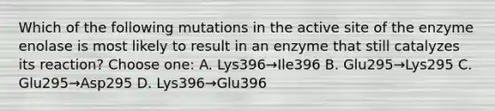 Which of the following mutations in the active site of the enzyme enolase is most likely to result in an enzyme that still catalyzes its reaction? Choose one: A. Lys396→Ile396 B. Glu295→Lys295 C. Glu295→Asp295 D. Lys396→Glu396