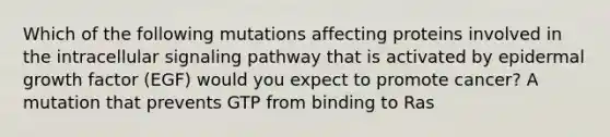 Which of the following mutations affecting proteins involved in the intracellular signaling pathway that is activated by epidermal growth factor (EGF) would you expect to promote cancer? A mutation that prevents GTP from binding to Ras