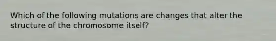 Which of the following mutations are changes that alter the structure of the chromosome itself?