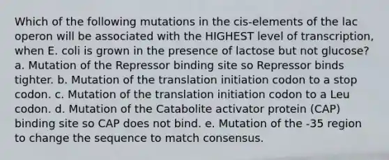 Which of the following mutations in the cis-elements of the lac operon will be associated with the HIGHEST level of transcription, when E. coli is grown in the presence of lactose but not glucose? a. Mutation of the Repressor binding site so Repressor binds tighter. b. Mutation of the translation initiation codon to a stop codon. c. Mutation of the translation initiation codon to a Leu codon. d. Mutation of the Catabolite activator protein (CAP) binding site so CAP does not bind. e. Mutation of the -35 region to change the sequence to match consensus.