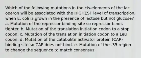 Which of the following mutations in the cis-elements of the lac operon will be associated with the HIGHEST level of transcription, when E. coli is grown in the presence of lactose but not glucose? a. Mutation of the repressor binding site so repressor binds tighter. b. Mutation of the translation initiation codon to a stop codon. c. Mutation of the translation initiation codon to a Leu codon. d. Mutation of the catabolite activator protein (CAP) binding site so CAP does not bind. e. Mutation of the -35 region to change the sequence to match consensus.