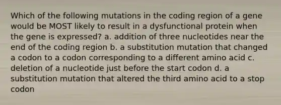 Which of the following mutations in the coding region of a gene would be MOST likely to result in a dysfunctional protein when the gene is expressed? a. addition of three nucleotides near the end of the coding region b. a substitution mutation that changed a codon to a codon corresponding to a different amino acid c. deletion of a nucleotide just before the start codon d. a substitution mutation that altered the third amino acid to a stop codon