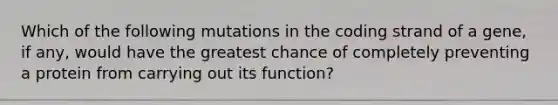 Which of the following mutations in the coding strand of a gene, if any, would have the greatest chance of completely preventing a protein from carrying out its function?