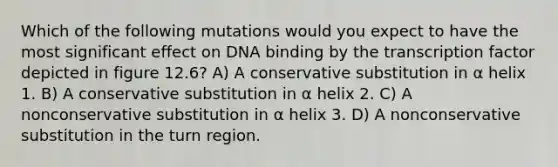 Which of the following mutations would you expect to have the most significant effect on DNA binding by the transcription factor depicted in figure 12.6? A) A conservative substitution in α helix 1. B) A conservative substitution in α helix 2. C) A nonconservative substitution in α helix 3. D) A nonconservative substitution in the turn region.