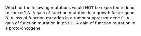 Which of the following mutations would NOT be expected to lead to cancer? A. A gain of function mutation in a growth factor gene B. A loss of function mutation in a tumor suppressor gene C. A gain of function mutation in p53 D. A gain of function mutation in a proto-oncogene