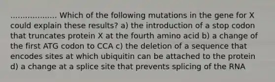 ................... Which of the following mutations in the gene for X could explain these results? a) the introduction of a stop codon that truncates protein X at the fourth amino acid b) a change of the first ATG codon to CCA c) the deletion of a sequence that encodes sites at which ubiquitin can be attached to the protein d) a change at a splice site that prevents splicing of the RNA