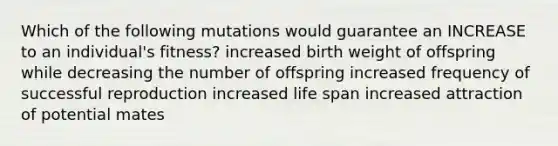 Which of the following mutations would guarantee an INCREASE to an individual's fitness? increased birth weight of offspring while decreasing the number of offspring increased frequency of successful reproduction increased life span increased attraction of potential mates