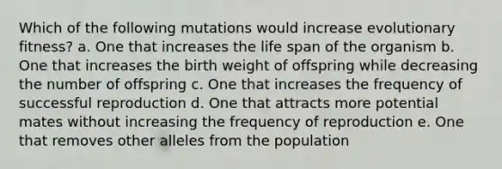 Which of the following mutations would increase evolutionary fitness? a. One that increases the life span of the organism b. One that increases the birth weight of offspring while decreasing the number of offspring c. One that increases the frequency of successful reproduction d. One that attracts more potential mates without increasing the frequency of reproduction e. One that removes other alleles from the population