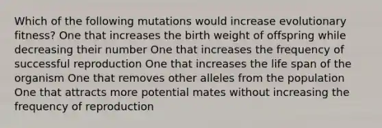 Which of the following mutations would increase evolutionary fitness? One that increases the birth weight of offspring while decreasing their number One that increases the frequency of successful reproduction One that increases the life span of the organism One that removes other alleles from the population One that attracts more potential mates without increasing the frequency of reproduction