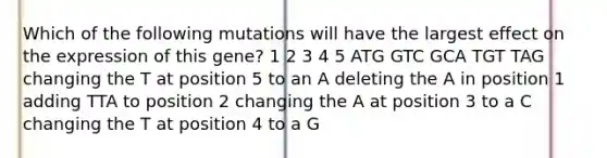 Which of the following mutations will have the largest effect on the expression of this gene? 1 2 3 4 5 ATG GTC GCA TGT TAG changing the T at position 5 to an A deleting the A in position 1 adding TTA to position 2 changing the A at position 3 to a C changing the T at position 4 to a G