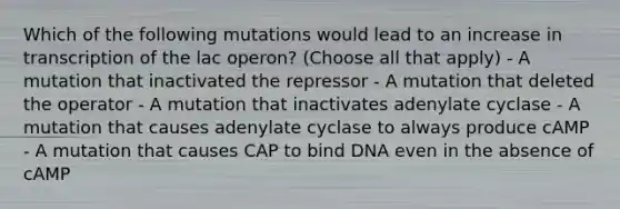 Which of the following mutations would lead to an increase in transcription of the lac operon? (Choose all that apply) - A mutation that inactivated the repressor - A mutation that deleted the operator - A mutation that inactivates adenylate cyclase - A mutation that causes adenylate cyclase to always produce cAMP - A mutation that causes CAP to bind DNA even in the absence of cAMP