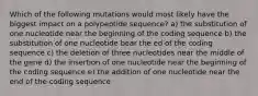 Which of the following mutations would most likely have the biggest impact on a polypeptide sequence? a) the substitution of one nucleotide near the beginning of the coding sequence b) the substitution of one nucleotide bear the ed of the coding sequence c) the deletion of three nucleotides near the middle of the gene d) the insertion of one nucleotide near the beginning of the coding sequence e) the addition of one nucleotide near the end of the coding sequence