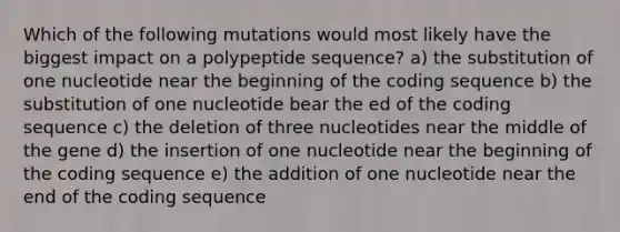 Which of the following mutations would most likely have the biggest impact on a polypeptide sequence? a) the substitution of one nucleotide near the beginning of the coding sequence b) the substitution of one nucleotide bear the ed of the coding sequence c) the deletion of three nucleotides near the middle of the gene d) the insertion of one nucleotide near the beginning of the coding sequence e) the addition of one nucleotide near the end of the coding sequence