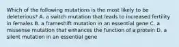 Which of the following mutations is the most likely to be deleterious? A. a switch mutation that leads to increased fertility in females B. a frameshift mutation in an essential gene C. a missense mutation that enhances the function of a protein D. a silent mutation in an essential gene