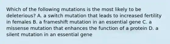 Which of the following mutations is the most likely to be deleterious? A. a switch mutation that leads to increased fertility in females B. a frameshift mutation in an essential gene C. a missense mutation that enhances the function of a protein D. a silent mutation in an essential gene