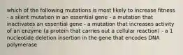 which of the following mutations is most likely to increase fitness - a silent mutation in an essential gene - a mutation that inactivates an essential gene - a mutation that increases activity of an enzyme (a protein that carries out a cellular reaction) - a 1 nucleotide deletion insertion in the gene that encodes DNA polymerase