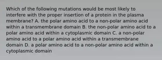 Which of the following mutations would be most likely to interfere with the proper insertion of a protein in the plasma membrane? A. the polar amino acid to a non-polar amino acid within a transmembrane domain B. the non-polar amino acid to a polar amino acid within a cytoplasmic domain C. a non-polar amino acid to a polar amino acid within a transmembrane domain D. a polar amino acid to a non-polar amino acid within a cytoplasmic domain