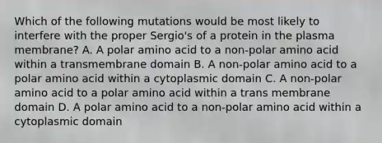 Which of the following mutations would be most likely to interfere with the proper Sergio's of a protein in the plasma membrane? A. A polar amino acid to a non-polar amino acid within a transmembrane domain B. A non-polar amino acid to a polar amino acid within a cytoplasmic domain C. A non-polar amino acid to a polar amino acid within a trans membrane domain D. A polar amino acid to a non-polar amino acid within a cytoplasmic domain