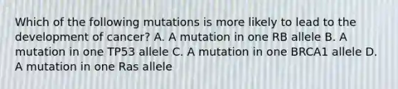 Which of the following mutations is more likely to lead to the development of cancer? A. A mutation in one RB allele B. A mutation in one TP53 allele C. A mutation in one BRCA1 allele D. A mutation in one Ras allele