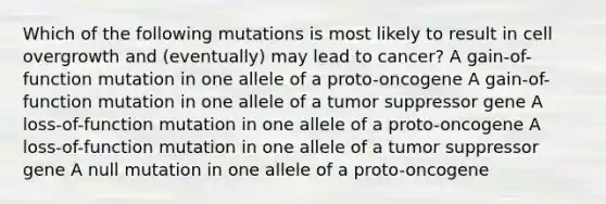 Which of the following mutations is most likely to result in cell overgrowth and (eventually) may lead to cancer? A gain-of-function mutation in one allele of a proto-oncogene A gain-of-function mutation in one allele of a tumor suppressor gene A loss-of-function mutation in one allele of a proto-oncogene A loss-of-function mutation in one allele of a tumor suppressor gene A null mutation in one allele of a proto-oncogene