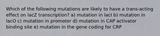 Which of the following mutations are likely to have a trans-acting effect on lacZ transcription? a) mutation in lacI b) mutation in lacO c) mutation in promoter d) mutation in CAP activator binding site e) mutation in the gene coding for CRP