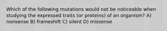 Which of the following mutations would not be noticeable when studying the expressed traits (or proteins) of an organism? A) nonsense B) frameshift C) silent D) missense