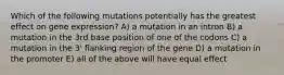 Which of the following mutations potentially has the greatest effect on gene expression? A) a mutation in an intron B) a mutation in the 3rd base position of one of the codons C) a mutation in the 3' flanking region of the gene D) a mutation in the promoter E) all of the above will have equal effect