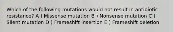 Which of the following mutations would not result in antibiotic resistance? A ) Missense mutation B ) Nonsense mutation C ) Silent mutation D ) Frameshift insertion E ) Frameshift deletion