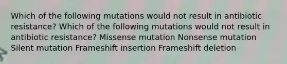 Which of the following mutations would not result in antibiotic resistance? Which of the following mutations would not result in antibiotic resistance? Missense mutation Nonsense mutation Silent mutation Frameshift insertion Frameshift deletion