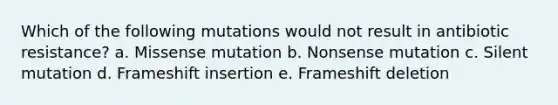 Which of the following mutations would not result in antibiotic resistance? a. Missense mutation b. Nonsense mutation c. Silent mutation d. Frameshift insertion e. Frameshift deletion