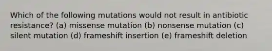 Which of the following mutations would not result in antibiotic resistance? (a) missense mutation (b) nonsense mutation (c) silent mutation (d) frameshift insertion (e) frameshift deletion