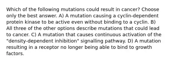 Which of the following mutations could result in cancer? Choose only the best answer. A) A mutation causing a cyclin-dependent protein kinase to be active even without binding to a cyclin. B) All three of the other options describe mutations that could lead to cancer. C) A mutation that causes continuous activation of the "density-dependent inhibition" signalling pathway. D) A mutation resulting in a receptor no longer being able to bind to growth factors.